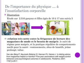 De l’importance du physique … à
l’insatisfaction corporelle
 Illustration
Etude sur 2.516 garçons et filles âgés de 10 à 17 ans suivis 5
ans.
 relation très nette entre la fréquence de lecture des
magazines de mode et le besoin de maigrir, le suivi de
régime pour maigrir, et la pratique régulière de comportements
nocifs pour la santé : vomissements, abus de laxatifs, jeûne
prolongé, tabac.
Van den Berg P, Neumark-Sztainer D, Hannan PJ, Haines J. Is dieting advice
from magazines helpful or harmful? Five-year associations with weight-control
behaviors and psychological outcomes in adolescents. Pediatrics 2007;
119(1):e30-7.
 