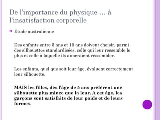 De l’importance du physique … à
l’insatisfaction corporelle
 Etude australienne
Des enfants entre 5 ans et 10 ans doivent choisir, parmi
des silhouettes standardisées, celle qui leur ressemble le
plus et celle à laquelle ils aimeraient ressembler.
Les enfants, quel que soit leur âge, évaluent correctement
leur silhouette.
MAIS les filles, dès l’âge de 5 ans préfèrent une
silhouette plus mince que la leur. A cet âge, les
garçons sont satisfaits de leur poids et de leurs
formes.
 