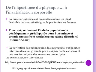 De l’importance du physique … à
l’insatisfaction corporelle
 La minceur extrême est présentée comme un idéal
désirable mais aussi atteignable par toutes les femmes.
 Pourtant, seulement 1% de la population est
génétiquement prédisposée pour être mince et
grande (notes from workshop on eating disorders)
(Steiner-Adair).
 La perfection des mannequins des magazines, aux jambes
interminables, au grain de peau irréprochable est souvent
liée aux techniques des retouches numériques.
DIU TCA 2013128_FUJIDSCF8014.AVI
http://www.youtube.com/watch?v=iYhCn0jf46U&feature=player_embedded
http://gregorymoine.com/retouches-photographies-des-stars
 