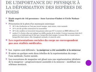DE L’IMPORTANCE DU PHYSIQUE À
LA DÉFORMATION DES REPÈRES DE
POIDS
 Etude auprès de 142 personnes - Anne Lacuisse-Chabot et Cécile Nathan-
Tillot
 Présentation de la photo d’un mannequin anorexique
 39 % des étudiantes ne l’ont pas trouvé maigre, mais mince, voire normale
 18 % ont dit qu’elles aimeraient lui ressembler
 49 % des sondées se trouvaient trop grosses alors que 97 % avaient un BMI inférieur à 25
 seules 8 % d’entre elles ont indiqué un chiffre proche de la réalité. L’erreur moyenne était de 2
points et se traduisait par le fait que, lorsqu’elle était maigre, la jeune fille se voyait mince,
lorsqu’elle était mince, elle s’imaginait normale, et ainsi de suite.
 Les représentations sociales du corps ne correspondent
pas aux réalités médicales.
 Les repères sont déformés : la maigreur a été assimilée à la minceur
 Il existe en quelque sorte deux échelles de la représentation du corps :
l’une médicale, l’autre sociale.
 Les couvertures de magazine ont glissé vers une représentation idéalisée
de la maigreur – progressivement assimilée à la minceur – modifiant nos
schémas mentaux.
 