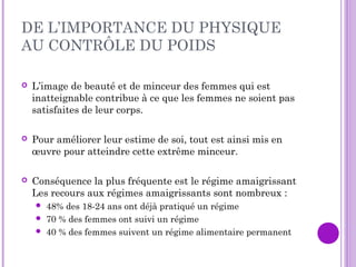DE L’IMPORTANCE DU PHYSIQUE
AU CONTRÔLE DU POIDS
 L’image de beauté et de minceur des femmes qui est
inatteignable contribue à ce que les femmes ne soient pas
satisfaites de leur corps.
 Pour améliorer leur estime de soi, tout est ainsi mis en
œuvre pour atteindre cette extrême minceur.
 Conséquence la plus fréquente est le régime amaigrissant
Les recours aux régimes amaigrissants sont nombreux :
 48% des 18-24 ans ont déjà pratiqué un régime 
 70 % des femmes ont suivi un régime
 40 % des femmes suivent un régime alimentaire permanent
 