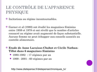 LE CONTRÔLE DE L’APPARENCE
PHYSIQUE
 Incitations au régime incontournables.
 Garner et al (1980) ont étudié les magazines féminins
entre 1959 et 1978 et ont révélé que le nombre d’articles
consacré au régime avait augmenté de façon substantielle.
Aucune femme ne peut échapper aux conseils associés au
contrôle alimentaire.
 Etude de Anne Lacuisse-Chabot et Cécile Nathan-
Tillot dans 6 magazines féminins
 1980-1982 : 17 régimes par an
 1999 - 2001 : 60 régimes par an
http://www.dietepense.fr/dietepense/chroniques_tv/
 