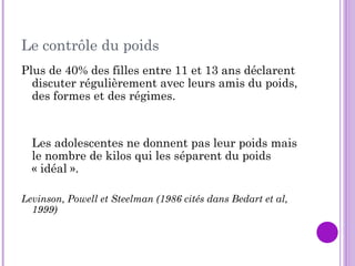 Le contrôle du poids
Plus de 40% des filles entre 11 et 13 ans déclarent
discuter régulièrement avec leurs amis du poids,
des formes et des régimes.
Les adolescentes ne donnent pas leur poids mais
le nombre de kilos qui les séparent du poids
« idéal ».
Levinson, Powell et Steelman (1986 cités dans Bedart et al,
1999)
 