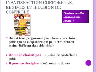 INSATISFACTION CORPORELLE,
RÉGIMES ET ILLUSION DE
CONTRÔLE
 On est tous programmé pour faire un certain
poids (poids d’équilibre qui peut être plus ou
moins différent du poids idéal)
1. On ne le choisit pas – illusion de contrôle du
poids
2. Il peut se dérégler – évènements de vie …
Combien de kilos
souhaitez-vous
perdre ?
 
