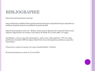 BIBLIOGRAPHIE
http://www.derrierelemiroir.ca/corps/
http://veilleaction.org/fr/les-fiches-pratiques/image-diversite-corporelles/l-image-corporelle-un-
probleme-de-poids-comment-sensibiliser-les-jeunes.html#
http://www.lemangeur-ocha.com - Hubert, Annie (sous la direction de). Corps de femmes sous
influence. Questionner les normes. Les Cahiers de l'Ocha N°10, Paris 2004, 141 pages
Jan Morgan, « Ana au pays des mannequins », dans revue ¿ Interrogations ?, N°7. Le corps
performant, décembre 2008 [en ligne], http://www.revue-interrogations.org/Ana-au-pays-des-
mannequins .
L’homnivore, le goût, la cuisine et le corps, Claude Fischler - O.Jacob
28 minutes émission sur Arte du 13 avril 2015
 