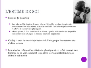 L’ESTIME DE SOI
 Simone de Beauvoir
 Quand une fille devient femme, elle se dédouble : au lieu de coïncider
exactement avec elle-même, elle existe aussi à l’extérieur (préoccupations
relatives à l’apparence physique).
 « Pour plaire, il faut chercher à le faire » : quand une femme est regardée,
elle sait qu’elle est jugée et désirée pour son apparence
 Cooley : c’est la société qui construit l’image que les femmes ont
d’elles-mêmes.
 Les miroirs reflètent les attributs physique et ce reflet permet aux
femmes de se voir comment les autres les voient (looking glass
self) : le soi miroir
 