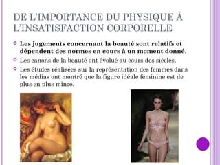 DE L’IMPORTANCE DU PHYSIQUE À
L’INSATISFACTION CORPORELLE
 Les jugements concernant la beauté sont relatifs et
dépendent des normes en cours à un moment donné.
 Les canons de la beauté ont évolué au cours des siècles.
 Les études réalisées sur la représentation des femmes dans
les médias ont montré que la figure idéale féminine est de
plus en plus mince.
 