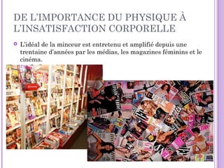 DE L’IMPORTANCE DU PHYSIQUE À
L’INSATISFACTION CORPORELLE
 L’idéal de la minceur est entretenu et amplifié depuis une
trentaine d’années par les médias, les magazines féminins et le
cinéma.
 D
 