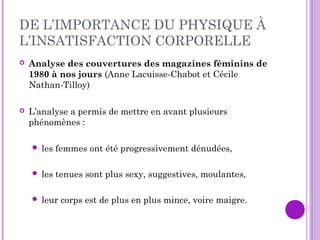 DE L’IMPORTANCE DU PHYSIQUE À
L’INSATISFACTION CORPORELLE
 Analyse des couvertures des magazines féminins de
1980 à nos jours (Anne Lacuisse-Chabot et Cécile
Nathan-Tilloy)
 L’analyse a permis de mettre en avant plusieurs
phénomènes :
 les femmes ont été progressivement dénudées,
 les tenues sont plus sexy, suggestives, moulantes,
 leur corps est de plus en plus mince, voire maigre.
 