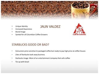 •   Unique Identity                JAUN VALDEZ
•   Increased Awareness
•   Brand Image
•   Symbol for all Columbian Coffee Growers




STARBUCKS GOOD OR BAD?
•   Consumers price sensitive to packaged coffee but ready to pay high price at coffee houses
•   Likes of Starbucks took away business
•   Starbucks Image- More of an entertainment company that sells coffee
•   Tie-up with brazil
 