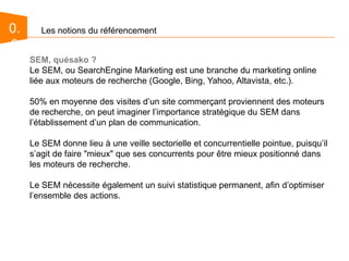 0.0Les notions du référencementSEM, quésako ?Le SEM, ou SearchEngine Marketing est une branche du marketing online liée aux moteurs de recherche (Google, Bing, Yahoo, Altavista, etc.). 50% en moyenne des visites d’un site commerçant proviennent des moteurs de recherche, on peut imaginer l’importance stratégique du SEM dans l’établissement d’un plan de communication.Le SEM donne lieu à une veille sectorielle et concurrentielle pointue, puisqu’il s’agit de faire "mieux" que ses concurrents pour être mieux positionné dans les moteurs de recherche.Le SEM nécessite également un suivi statistique permanent, afin d’optimiser l’ensemble des actions.