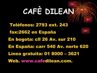 CAFÈ DILEAN Teléfonos: 2793 ext. 243 fax:2662 en España En bogota: cll 26 Av. sur 210 En España: carr 540 Av. norte 620 Línea gratuita: 01 8000 – 3621 Web.  www.cafe dilean.com. 