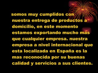 somos muy cumplidos con nuestra entrega de productos a domicilio, en este momento estamos exportando mucho mas que cualquier empresa. nuestra empresa a nivel internacional que esta localizada en España es la mas reconocida por su buenas calidad y servicios a sus clientes. 