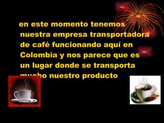 en este momento tenemos nuestra empresa transportadora de café funcionando aquí en Colombia y nos parece que es un lugar donde se transporta mucho nuestro producto 