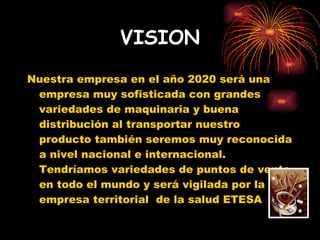 VISION Nuestra empresa en el año 2020 será una empresa muy sofisticada con grandes variedades de maquinaria y buena distribución al transportar nuestro producto también seremos muy reconocida a nivel nacional e internacional. Tendríamos variedades de puntos de venta en todo el mundo y será vigilada por la empresa territorial  de la salud ETESA 