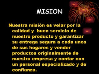 MISION Nuestra misión es velar por la calidad y  buen servicio de nuestro producto y garantizar su entrega segura a cada unos  de sus hogares y vender productos originalmente de nuestra empresa y contar con un personal especializado y de confianza. 