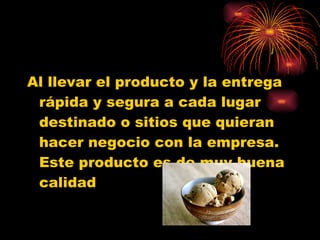 Al llevar el producto y la entrega rápida y segura a cada lugar destinado o sitios que quieran hacer negocio con la empresa. Este producto es de muy buena calidad 
