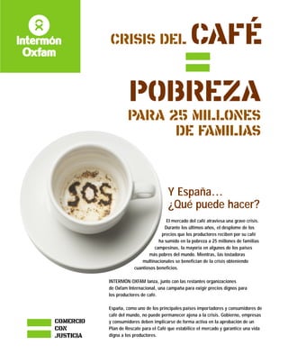 CRISIS DEL CAFÉ
POBREZA
PARA 25 MILLONES
DE FAMILIAS
Y España...
¿Qué puede hacer?
COMERCIO
CON
JUSTICIA
El mercado del café atraviesa una grave crisis.
Durante los últimos años, el desplome de los
precios que los productores reciben por su café
ha sumido en la pobreza a 25 millones de familias
campesinas, la mayoría en algunos de los países
más pobres del mundo. Mientras, las tostadoras
multinacionales se benefician de la crisis obteniendo
cuantiosos beneficios.
INTERMÓN OXFAM lanza, junto con las restantes organizaciones
de Oxfam Internacional, una campaña para exigir precios dignos para
los productores de café.
España, como uno de los principales países importadores y consumidores de
café del mundo, no puede permanecer ajena a la crisis. Gobierno, empresas
y consumidores deben implicarse de forma activa en la aprobación de un
Plan de Rescate para el Café que estabilice el mercado y garantice una vida
digna a los productores.
 