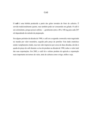 Café




O café é uma bebida produzida a partir dos grãos torrados do fruto do cafeeiro. É
servido tradicionalmente quente, mas também pode ser consumido em gelado. O café é
um estimulante, porque possui cafeína — geralmente entre a 80 a 140 mg para cada 207
ml dependendo do método de preparação.

Em alguns períodos da década de 1980, o café era a segunda commodity mais negociada
no mundo por valor monetário, seguido pelo preço do petróleo. Este dado estatístico
ainda é amplamente citado, mas tem sido impreciso por cerca de duas décadas, devido à
queda do preço do café durante a crise do produto na década de 1990, reduz o valor total
das suas exportações. Em 2003, o café foi o sétimo produto de agrícola e exportação
mais importante em termos de valor, atrás de culturas como o trigo, milho e soja.
 