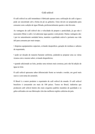 Café solúvel

O café solúvel ou café instantâneo é fabricado apenas com a utilização de café e água e
pode ser encontrado sob a forma de pó ou grânulos. Estes devem ser preparados para
consumo com a adição de água filtrada, preferencialmente quente e não fervente.

As vantagens do café solúvel são a velocidade de preparo e praticidade, já que não é
necessário filtrar o café; é só adicionar água quente e está pronto. Outras vantagens são:
• por ter naturalmente umidade baixa, mantém a qualidade estável e portanto sua vida
útil para consumo por mais tempo;

• dispensa equipamentos especiais, evitando desperdício, geração de resíduos e sabores
de requentado;

• pode ser dosado de maneira bastante uniforme, podendo-se preparar uma ou várias
xícaras com o mesmo sabor; evitando desperdícios;

• quando adicionado ao leite, produz uma mistura mais cremosa, pois não há adição de
água no leite.

O café solúvel apresenta sabor diferenciado frente ao torrado e moído, em geral mais
suave e com notas de caramelo.

O Brasil é o maior produtor e exportador de café solúvel do mundo. O café solúvel
brasileiro é consumido em mais de 100 países. Temos no Brasil, indústrias que
produzem café solúvel dentro dos mais exigentes padrões mundiais de qualidade e os
grãos utilizados em sua fabricação vêm das melhores regiões cafeeiras do país.
 