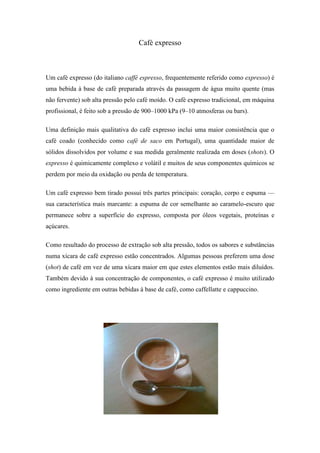 Café expresso



Um café expresso (do italiano caffè espresso, frequentemente referido como expresso) é
uma bebida à base de café preparada através da passagem de água muito quente (mas
não fervente) sob alta pressão pelo café moído. O café expresso tradicional, em máquina
profissional, é feito sob a pressão de 900–1000 kPa (9–10 atmosferas ou bars).

Uma definição mais qualitativa do café expresso inclui uma maior consistência que o
café coado (conhecido como café de saco em Portugal), uma quantidade maior de
sólidos dissolvidos por volume e sua medida geralmente realizada em doses (shots). O
expresso é quimicamente complexo e volátil e muitos de seus componentes químicos se
perdem por meio da oxidação ou perda de temperatura.

Um café expresso bem tirado possui três partes principais: coração, corpo e espuma —
sua característica mais marcante: a espuma de cor semelhante ao caramelo-escuro que
permanece sobre a superfície do expresso, composta por óleos vegetais, proteínas e
açúcares.

Como resultado do processo de extração sob alta pressão, todos os sabores e substâncias
numa xícara de café expresso estão concentrados. Algumas pessoas preferem uma dose
(shot) de café em vez de uma xícara maior em que estes elementos estão mais diluídos.
Também devido à sua concentração de componentes, o café expresso é muito utilizado
como ingrediente em outras bebidas à base de café, como caffellatte e cappuccino.
 