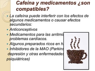 Cafeína y medicamentos ¿son
     compatibles?
 La cafeína puede interferir con los efectos de
  algunos medicamentos o causar efectos
  secundarios:
 Anticonceptivos
 Medicamentos para las arritmias u otros
  problemas cardíacos.
 Algunos preparados ricos en hierro.
 Inhibidores de la MAO (Parkinson,
 depresión y otras enfermedades
psiquiátricas)
 