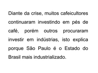 Diante da crise, muitos cafeicultores
continuaram investindo em pés de
café,   porém    outros   procuraram
investir em indústrias, isto explica
porque São Paulo é o Estado do
Brasil mais industrializado.
 