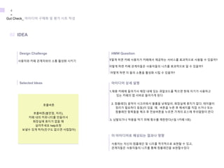 사용자와 카페 관계자와의 소통 활성화 시키기 어떻게 하면 카페 사용자가 카페에서 제공하는 서비스를 효과적으로 사용할 수 있을까?
어떻게 하면 카페 관계자들은 사용자들의 니즈를 효과적으로 알 수 있을까?
어떻게 하면 이 둘의 소통을 활성화 시킬 수 있을까?
1.제휴 카페에 들어가서 매장 내에 있는 큐알코드를 찍으면 현재 자기가 사용하고
있는 카페의 앱 서버로 들어가게 된다
2. 컴플레인( 음악이 시끄러워서 볼륨을 낮춰달라, 화장실에 휴지가 없다, 테이블이
정리가 필요하다 등등)이 있을 때, 버튼을 누른 후 메세지를 직접 쓰거나 또는
컴플레인 항목들을 체크 후 전송버튼을 누르면 가게의 포스에 푸쉬알람이 뜬다
사용자는 자신의 컴플레인 및 니즈를 적극적으로 표현할 수 있고,
관계자들은 사용자들의 니즈를 통해 컴플레인을 보완할수있다
3. 남발되거나 악용을 막기 위해 횟수를 제한한다(1일 1카페 1회)
Gut Check_ 아이디어 구체화 및 평가 시트 작성
4
-
Design Challenge
02 IDEA
Selected Ideas
HMW Question
아이디어 상세 설명
이 아이디어로 예상되는 결과나 영향
호출버튼
호출버튼(불만점, 자리),
카페 내의 커뮤니티를 만들어서
화장실에 휴지가 없을 때
살려주세요 help요청
보낼수 있게 하자(친구도 없으면 서럽잖아)
 