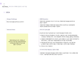 카페 기본 정보를 효과적으로 보여주기
어떻게 하면 사용자들이 자신이 가고자 하는 카페에 대한 정보들을 효과적으로
얻을 수 있을까?
어떻게 하면 카페들은 카페에 대한 정보를 간략하고 효과적으로 사용자들에게
제공하고 홍보를 효과적으로 해줄 수 있을까?
1. 한눈에 모든 정보가 쉽게 들어 올 수 있도록 정보들을 아이콘화 시킨다
2. 한페이지 안에 모든 정보를 볼 수 있도록 스크롤 방식 사용, 아이콘들 항목을 통일
(기본정보- 카페이름, 위치, 서비스제공항목- 와이파이, 화장실, 흡연실, 콘센트등등)
3. 사람들의 리뷰를 별점주기로 나타낸다. (상세 리뷰를 쓰고 싶은 사람은 포인트를 주고
리뷰쓰게하고, 그렇지 않은 사람들은별점으로 후기를 나타내게 해줌)
4. 카페 분류 를 카테고리로 나눠서 정보를 제공하고 추천해 주는 서비스를 제공
(소개팅하기 좋은, 공부하기 좋은, 수다떨기 좋은, 사진찍기 좋은 카페 등등)
5. 가격비교 서비스 제공한다
사용자들은 가장 필요한 정보들을 간편하고 빠르고 손쉽게 얻을 수 있고, 결정을 내릴
수 있다. 사용자들의 앱에 대한 신뢰도가 높아진다
Gut Check_ 아이디어 구체화 및 평가 시트 작성
4
-
Design Challenge
05 IDEA
HMW Question
Selected Ideas 아이디어 상세 설명
이 아이디어로 예상되는 결과나 영향
매장에 화장실의 유무, 안에있는지
밖에 있는지에 대한 정보를 매장측에서
사전정보를 입력할 때 카테고리를
넣을 수 있게 한다
 