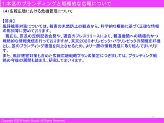 10
1.本区のブランディングと戦略的な広報について
Copyright ©2016 Ayako Suzuki. All Rights Reserved.
（４）広報広聴における危機管理について
【答弁】
風評被害対策については、被害の未然防止の観点から、科学的な根拠に基づく正確な情報
の周知等に努めております。
現在も、区長の定例記者会見や、適宜のプレスリリースにより、報道機関への積極的かつ
戦略的な情報発信を行っておりますが、東京２０２０オリンピック・パラリンピックの開催を好機
とし、区のブランディング価値を向上させるため、より一層の情報発信に取り組んでまいりま
す。
また、風評被害対策も含めた広報広聴戦略プランの策定につきましては、ブランディング戦
略の今後の展開も踏まえ、研究してまいります。
 