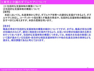 30
3.育児と介護のダブルケアについて
Copyright ©2016 Ayako Suzuki. All Rights Reserved.
（３）包括的な支援体制の構築について
②包括的な支援体制の構築について
【質問】
本区においても、先進事例から学び、ダブルケア世帯への適切な支援ができるよう、ダブ
ルケアに対応し、コーディネート役を果たす職員の育成や、包括的な支援体制の構築を検
討すべきだと考えますが、本区の見解を伺います。
【答弁】
職員の育成や包括的な支援体制の構築の検討についてですが、まずは、職員が担当分野
の知識のみならず、適切に相談窓口を案内できるよう、お互いの分野の知識を深める努力
を行ってまいります。包括的な支援体制の構築につきましては、地域共生社会の実現にお
いて国が進めている包括的・総合的な相談支援体制作りや他の先進自治体の事例なども
踏まえ、検討課題であると考えております。
 