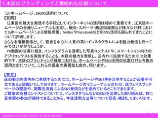 7
1.本区のブランディングと戦略的な広報について
Copyright ©2016 Ayako Suzuki. All Rights Reserved.
（３）ホームページ、SNSの活用について
【質問】
江東区の魅力を発信する手段としてインターネットの活用は極めて重要です。江東区ホー
ムページの全面リニューアルも決定し、観光・スポーツ・商店街振興など様々な分野におい
てもホームページによる情報発信、TwitterやFacebookなどのSNS活用も図られてきたことに
ついて評価します。
さらなる情報発信として、若者を中心に人気の高いインスタグラムによる魅力発信も行って
みてはいかがでしょうか。
PR動画の公募に続き、インスタグラムを活用した写真コンテストや、スマートフォン向けの
アプリコンテストを実施することも、本区の魅力を発信し、区内外に拡散するためには効果
的です。本区のブランディング戦略における、ホームページやSNS活用の位置付けと今後の
活用方針について、これらの提案の実現性も含め、伺います。
【答弁】
区の魅力を国内外に発信するためには、ホームページやSNS等を活用することが必要不可
欠であると認識いたしております。ホームページのリニューアルと合わせ、区フェイスブック
ページの開設や、国際交流員によるSNS発信などを進めているところであります。
ご提案の各種コンテストについては、インスタグラムなどのSNSを活用した取り組みは、特に
若者層の参加が期待できることから、今後活用方法等について研究・検討してまいります。
 