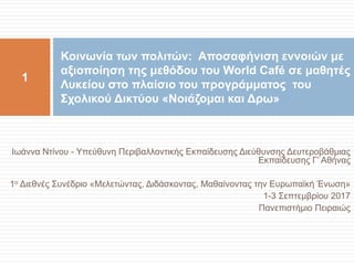 Ιωάννα Ντίνου - Υπεύθυνη Περιβαλλοντικής Εκπαίδευσης Διεύθυνσης Δευτεροβάθμιας
Εκπαίδευσης Γ’ Αθήνας
1ο Διεθνές Συνέδριο «Μελετώντας, Διδάσκοντας, Μαθαίνοντας την Ευρωπαϊκή Ένωση»
1-3 Σεπτεμβρίου 2017
Πανεπιστήμιο Πειραιώς
Κοινωνία των πολιτών: Αποσαφήνιση εννοιών με
αξιοποίηση της μεθόδου του World Café σε μαθητές
Λυκείου στο πλαίσιο του προγράμματος του
Σχολικού Δικτύου «Νοιάζομαι και Δρω»
1
 