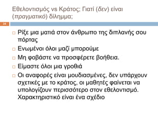 Εθελοντισμός vs Κράτος; Γιατί (δεν) είναι
(πραγματικό) δίλημμα;
24
 Ρίξε μια ματιά στον άνθρωπο της διπλανής σου
πόρτας
 Ενωμένοι όλοι μαζί μπορούμε
 Μη φοβάστε να προσφέρετε βοήθεια.
 Είμαστε όλοι μια γροθιά
 Οι αναφορές είναι μουδιασμένες, δεν υπάρχουν
σχετικές με το κράτος, οι μαθητές φαίνεται να
υπολογίζουν περισσότερο στον εθελοντισμό.
Χαρακτηριστικό είναι ένα σχέδιο
 