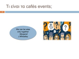 Τι είναι τα cafés events;
4
We can be wise
only together
Margaret
J.Wheatley
 