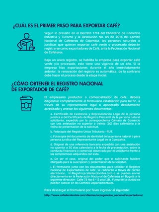 El empresario productor o comercializador de café, deberá
diligenciar completamente el formulario establecido para tal ﬁn, a
través de su representante legal o apoderado debidamente
acreditado y anexar los siguientes documentos:
a. Certiﬁcado de Existencia y Representación Legal de la persona
jurídica o del Certiﬁcado de Registro Mercantil de la persona natural
solicitante, expedido por la correspondiente Cámara de Comercio
con una antelación no superior a treinta (30) días calendario a la
fecha de presentación de la solicitud.
b. Fotocopia del Registro Único Tributario –RUT.
c. Fotocopia del documento de identidad de la persona natural o para
persona jurídica del Representante Legal de la Compañía.
d. Original de una referencia bancaria expedida con una antelación
no superior a 30 días calendario a la fecha de presentación, sobre la
conducta ﬁnanciera y comercial observada por el solicitante frente a
los compromisos adquiridos con esta.
e. De ser el caso, original del poder que el solicitante hubiere
otorgado para la suscripción y presentación de la solicitud.
i. El formulario junto con los documentos para solicitar el Registro
nacional de Exportadores de café, se radicarán a través de correo
electrónico: Ici.Registro@cafedecolombia.com o se pueden enviar
directamente en la Federación Nacional de Cafeteros en Bogotá a la
siguiente dirección: Calle 73 No 8 -13 piso 2B. Fuera de la ciudad se
pueden radicar en los Comités Departamentales.
¿CUÁL ES EL PRIMER PASO PARA EXPORTAR CAFÉ?
¿CÓMO OBTENER EL REGISTRO NACIONAL
DE EXPORTADOR DE CAFÉ?
Según lo previsto en el Decreto 1714 del Ministerio de Comercio
Industria y Turismo y la Resolución No. 05 de 2015 del Comité
Nacional de Cafeteros de Colombia, las personas naturales o
jurídicas que quieran exportar café verde o procesado deberán
registrarse como exportadores de Café, ante la Federación Nacional
de Cafeteros.
Bajo un único registro, se habilita la empresa para exportar café
verde y/o procesado, este tiene una vigencia de un año. Si la
empresa hizo exportaciones durante el año inmediatamente
anterior, la renovación del registro es automática, de lo contrario
debe hacer el proceso desde la etapa inicial.
Para descargar el formulario por favor ingresar al siguiente:
http://www.cafedecolombia.com/clientes/es/regulacion_nacional/exportadores/
 
