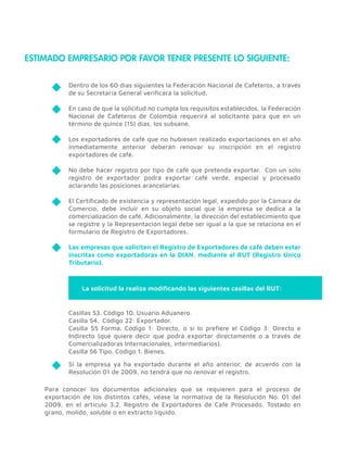 ESTIMADO EMPRESARIO POR FAVOR TENER PRESENTE LO SIGUIENTE:
Dentro de los 60 días siguientes la Federación Nacional de Cafeteros, a través
de su Secretaría General veriﬁcará la solicitud.
En caso de que la solicitud no cumpla los requisitos establecidos, la Federación
Nacional de Cafeteros de Colombia requerirá al solicitante para que en un
término de quince (15) días, los subsane.
Los exportadores de café que no hubiesen realizado exportaciones en el año
inmediatamente anterior deberán renovar su inscripción en el registro
exportadores de café.
No debe hacer registro por tipo de café que pretenda exportar. Con un solo
registro de exportador podrá exportar café verde, especial y procesado
aclarando las posiciones arancelarias.
El Certiﬁcado de existencia y representación legal, expedido por la Cámara de
Comercio, debe incluir en su objeto social que la empresa se dedica a la
comercialización de café. Adicionalmente, la dirección del establecimiento que
se registre y la Representación legal debe ser igual a la que se relaciona en el
formulario de Registro de Exportadores.
Las empresas que soliciten el Registro de Exportadores de café deben estar
inscritas como exportadoras en la DIAN, mediante el RUT (Registro Único
Tributario).
Si la empresa ya ha exportado durante el año anterior, de acuerdo con la
Resolución 01 de 2009, no tendrá que no renovar el registro.
Para conocer los documentos adicionales que se requieren para el proceso de
exportación de los distintos cafés, véase la normativa de la Resolución No. 01 del
2009, en el artículo 3.2. Registro de Exportadores de Café Procesado, Tostado en
grano, molido, soluble o en extracto líquido.
Casillas 53. Código 10. Usuario Aduanero.
Casilla 54. Código 22: Exportador.
Casilla 55 Forma. Código 1: Directo, o si lo preﬁere el Código 3: Directo e
Indirecto (que quiere decir que podrá exportar directamente o a través de
Comercializadoras Internacionales, intermediarios).
Casilla 56 Tipo. Código 1. Bienes.
La solicitud la realiza modiﬁcando las siguientes casillas del RUT:
 