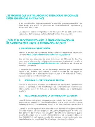 ¿SE REQUIERE QUE LAS TRILLADORAS O TOSTADORAS NACIONALES
ESTÉN REGISTRADAS ANTE LA FNC?
Si, es indispensable. Toda persona natural o jurídica que planee exportar café
debe trillar y/o tostar el producto en establecimientos registrados y
autorizados ante la FNC.
Los requisitos están consignados en la Resolución 01 de 2002 del Comité
Nacional de Cafeteros que reglamenta los trámites de inscripción.
Realizar el anuncio de exportación en la página de la Federación Nacional de
Cafeteros https://portal.federaciondecafeteros.org/irj/portal
Este servicio está disponible de lunes a domingo, las 24 horas del día. Para
tener acceso sólo necesita registrarse como miembro enviando un e-mail a la
dirección: info.federacafe@cafedecolombia.com solicitando su número de
usuario y contraseña.
El anuncio de exportación, es un documento expedido por la Federación
Nacional de Cafeteros que acredita la cantidad exacta de café objeto de
comercialización en el mercado internacional, con el ﬁn de hacer la correcta
liquidación de la contribución cafetera.
¿CUÁL ES EL PROCEDIMIENTO ANTE LA FEDERACIÓN NACIONAL
DE CAFETEROS PARA HACER LA EXPORTACIÓN DE CAFÉ?
1. ANUNCIAR LA EXPORTACIÓN:
Solicitar el documento expedido por la Federación Nacional de Cafeteros que
acredita la cantidad exacta de café objeto de comercialización en el mercado
internacional, con el ﬁn de hacer la correcta liquidación de la contribución
cafetera.
2. SOLICITAR EL CERTIFICADO DE REPESO:
La contribución cafetera es un gravamen de carácter particular y obligatorio,
a cargo de los productores de café colombiano, que se genera en el momento
de la exportación y que revierte en beneﬁcio del sector cafetero que lo tributa.
Cuando el precio representativo del café suave colombiano supere los 0.60
centavos de dólar por libra exportada (US$0.60), la contribución máxima será
de 6 centavos de dólar por libra (US$0.06) de café suave colombiano que se
exporte. En ningún caso la contribución será inferior a 2 centavos de dólar por
libra (US$0.02) de café que se exporte. Una vez que el empresario realice este
pago la Federación expedirá el “Certiﬁcado de contribución cafetera”.
3. REALIZAR EL PAGO DE LA CONTRIBUCIÓN CAFETERA:
 