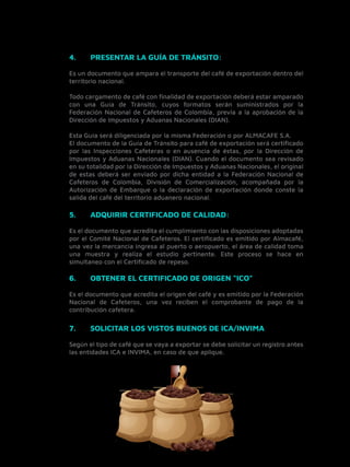 Es un documento que ampara el transporte del café de exportación dentro del
territorio nacional.
Todo cargamento de café con ﬁnalidad de exportación deberá estar amparado
con una Guía de Tránsito, cuyos formatos serán suministrados por la
Federación Nacional de Cafeteros de Colombia, previa a la aprobación de la
Dirección de Impuestos y Aduanas Nacionales (DIAN).
Esta Guía será diligenciada por la misma Federación o por ALMACAFE S.A.
El documento de la Guía de Tránsito para café de exportación será certiﬁcado
por las Inspecciones Cafeteras o en ausencia de éstas, por la Dirección de
Impuestos y Aduanas Nacionales (DIAN). Cuando el documento sea revisado
en su totalidad por la Dirección de Impuestos y Aduanas Nacionales, el original
de estas deberá ser enviado por dicha entidad a la Federación Nacional de
Cafeteros de Colombia, División de Comercialización, acompañada por la
Autorización de Embarque o la declaración de exportación donde conste la
salida del café del territorio aduanero nacional.
4. PRESENTAR LA GUÍA DE TRÁNSITO:
Es el documento que acredita el cumplimiento con las disposiciones adoptadas
por el Comité Nacional de Cafeteros. El certiﬁcado es emitido por Almacafé,
una vez la mercancía ingresa al puerto o aeropuerto, el área de calidad toma
una muestra y realiza el estudio pertinente. Este proceso se hace en
simultaneo con el Certiﬁcado de repeso.
5. ADQUIRIR CERTIFICADO DE CALIDAD:
Es el documento que acredita el origen del café y es emitido por la Federación
Nacional de Cafeteros, una vez reciben el comprobante de pago de la
contribución cafetera.
6. OBTENER EL CERTIFICADO DE ORIGEN “ICO”
Según el tipo de café que se vaya a exportar se debe solicitar un registro antes
las entidades ICA e INVIMA, en caso de que aplique.
7. SOLICITAR LOS VISTOS BUENOS DE ICA/INVIMA
 