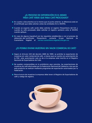 ¿EL PROCESO DE EXPORTACIÓN ES EL MISMO
PARA CAFÉ VERDE QUE PARA CAFÉ PROCESADO?
¿ES POSIBLE ENVIAR MUESTRAS SIN VALOR COMERCIAL DE CAFÉ?
En cuanto a documentos es lo mismo que el punto anterior, la diferencia está en
el certiﬁcado que debe solicitar antes las entidades ICA e INVIMA.
Cuando se exporta café verde debe solicitar el registro ﬁtosanitario del ICA y
cuando es café procesado debe solicitar el registro sanitario ante el INVIMA
cuando aplique.
En caso de alguna inquietud con los requisitos establecidos o con el proceso de
obtención del certiﬁcado ﬁtosanitario contacte Grupo Nacional de
Cuarentena Vegetal al correo cuarentena.vegetal@ica.gov.co
Según el Artículo 320 del decreto 2685 de 1999, se prohíbe la exportación de
muestras sin valor comercial de café, a menos que se cuente con autorización de
la FNC, esta autorización solo se da si la empresa está inscrita en el Registro
Nacional de Exportadores de Café.
No quedan comprendidas en la prohibición aquí prevista, las exportaciones de
muestras de café efectuadas por la Federación Nacional de Cafeteros o las que de
este producto se realicen mediante programas de exportación autorizados por la
Federación.
Para el envío de muestras la empresa debe tener el Registro de Exportadores de
café y código de registro.
 