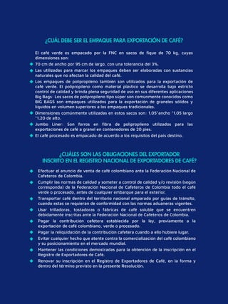 Efectuar el anuncio de venta de café colombiano ante la Federación Nacional de
Cafeteros de Colombia.
Cumplir las normas de calidad y someter a control de calidad y/o revisión (según
corresponda) de la Federación Nacional de Cafeteros de Colombia todo el café
verde o procesado, antes de cualquier embarque para el exterior.
Transportar café dentro del territorio nacional amparado por guías de tránsito,
cuando estas se requieran de conformidad con las normas aduaneras vigentes.
Usar trilladoras, tostadoras o fábricas de café soluble que se encuentren
debidamente inscritas ante la Federación Nacional de Cafeteros de Colombia.
Pagar la contribución cafetera establecida por la ley, previamente a la
exportación de café colombiano, verde o procesado.
Pagar la reliquidación de la contribución cafetera cuando a ello hubiere lugar.
Evitar cualquier hecho que atente contra la comercialización del café colombiano
y su posicionamiento en el mercado mundial.
Mantener las condiciones demostradas para la obtención de la inscripción en el
Registro de Exportadores de Café.
Renovar su inscripción en el Registro de Exportadores de Café, en la forma y
dentro del término previsto en la presente Resolución.
¿CUÁLES SON LAS OBLIGACIONES DEL EXPORTADOR
INSCRITO EN EL REGISTRO NACIONAL DE EXPORTADORES DE CAFÉ?
¿CUÁL DEBE SER EL EMPAQUE PARA EXPORTACIÓN DE CAFÉ?
El café verde es empacado por la FNC en sacos de ﬁque de 70 kg, cuyas
dimensiones son:
70 cm de ancho por 95 cm de largo, con una tolerancia del 3%.
Las utilizadas para marcar los empaques deben ser elaboradas con sustancias
naturales que no afectan la calidad del café.
Los empaques de polipropileno también son utilizados para la exportación de
café verde. El polipropileno como material plástico se desarrolla bajo estricto
control de calidad y brinda plena seguridad de uso en sus diferentes aplicaciones
Big Bags: Los sacos de polipropileno tipo súper son comúnmente conocidos como
BIG BAGS son empaques utilizados para la exportación de graneles sólidos y
líquidos en volumen superiores a los empaques tradicionales.
Dimensiones comúnmente utilizadas en estos sacos son: 1.05*ancho *1.05 largo
*1.20 de alto.
Jumbo Liner: Son forros en ﬁbra de polipropileno utilizados para las
exportaciones de café a granel en contenedores de 20 pies.
El café procesado es empacado de acuerdo a los requisitos del país destino.
 