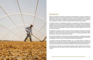 5Dirección General de Contrataciones Públicas • Catálogo de Pequeños Productores de Café Dominicano
El café es la bebida por excelencia consumida por los dominicanos al iniciar las mañanas. En
República Dominicana es de costumbre tomarlo prácticamente el día completo por su exquisito
aroma, sabor y por los diversos beneficios que ofrece a la salud. El disfrutar de una rica taza de
café de origen dominicano nos mantiene en alerta ofreciendo energía tanto al cuerpo como a la
mente, ayudando a mantener y mejorar el rendimiento físico durante la jornada laboral.
La Dirección General de Contrataciones Públicas, en sus continuas acciones de promover el
cumplimiento de la Ley No. 340-06 la participación de MIPYME, mujeres y sectores productivos
nacionalesenlosprocesosdecompraspúblicas,elaboraestecatálogoparaapoyaralaspequeñas
MIPYME a nivel nacional productoras de café, fomentando a las instituciones públicas a conocer
las diversas marcas que nos brindan el mercado nacional e incentivar a adquirir los mismos para
el consumo institucional.
Para República Dominicana el café, no solo es nuestro ¨despertador¨ matutino, sino también,
la bebida por excelencia de todos los dominicanos. Desde el inicio del día, durante la tarde y
también en la noche, nuestro café dominicano siempre es una exquisita oportunidad de sabor,
para disfrutar y compartir en cualquiera de sus formas.
Como toda gran tradición, el consumo diario del café es un legado que va pasando de generación
en generación, permitiendo así, la evoluciónydiversificación delcafé, para satisfacerlos paladares
más exigentes e incluso, a nuevos consumidores nacionales e internacionales.
La Dirección General de Contrataciones Públicas, en su continuo interés de fomentar la
participación de las MIPYME, mujeres y sectores productivos nacionales en los procesos de
compras, ponemos a disposición el Catálogo de Pequeños Productores de Café Dominicano, para
dar a conocer las diversas marcas que el sector cafetalero ofrece al mercado de nuestro país.
Este esfuerzo busca dar apoyo a los pequeños productores de café, y al mismo tiempo, incentivar
a las instituciones públicas a adquirir de manera preferencial estos productos, para su consumo
cotidiano.
Introducción
4 Dirección General de Contrataciones Públicas • Catálogo de Pequeños Productores de Café Dominicano
 