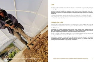 7Dirección General de Contrataciones Públicas • Catálogo de Pequeños Productores de Café Dominicano6 Dirección General de Contrataciones Públicas • Catálogo de Pequeños Productores de Café Dominicano
Café
El café es una de las bebidas sin alcohol más utilizada a nivel mundial, para compartir y dialogar
entre amigos.
Se obtiene a partir de tostar y moler los granos de los frutos de la planta del cafeto. Por su alto
contenido de cafeína es una bebida energética y estimulante que suele consumirse a cualquier
hora del día.
Las formas más populares de consumo son, negro y con leche (con o sin azúcar), con crema,
leche condensada, chocolate o algún licor y, hasta con especias como la canela, clavo dulce y
nuez moscada, según el gusto personal.
Historia del café
El árbol de café es originario de Abisinia (en la actual Etiopía), en el oriente de África.  En el siglo XIII,
los árabes fueron los primeros en extraer los granos del café para tostarlos, molerlos y mezclarlos
con agua caliente.
Para el siglo XVI, se había expandido por el resto del Medio Oriente, Persia, Turquía y África del
Norte. Se introdujo en Europa alrededor del año 1,600 y llega a América en 1689, con la apertura
del primer establecimiento en Boston, donde se convirtió en bebida nacional.
Durante el siglo XIX se descubren en África dos nuevas variedades del arbusto del cafeto: el café
robusto y el café libérica, éste último de inferior calidad que el arábica.
Existen cuatro variedades oriundas de Afríaca que se cultivan a nivel mundial: el café arábica
(Coffea arabica), el café robusta (coffea canephora), el café liberiano y el excelso. La de mayor
importancia y comercialización a nivel mundial, es la arábica.
 