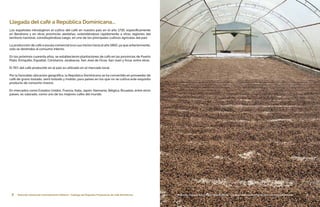 8 Dirección General de Contrataciones Públicas • Catálogo de Pequeños Productores de Café Dominicano 9Dirección General de Contrataciones Públicas • Catálogo de Pequeños Productores de Café Dominicano
Llegada del café a República Dominicana...
Los españoles introdujeron el cultivo del café en nuestro país en el año 1735; específicamente
en Barahona y en otras provincias aledañas, extendiéndose rápidamente a otras regiones del
territorio nacional, constituyéndose luego, en uno de los principales cultivos agrícolas del país.
La producción de café a escala comercial tuvo sus inicios hacia el año 1860, ya que anteriormente,
solo se destinaba al consumo interno.
En los próximos cuarenta años, se establecieron plantaciones de café en las provincias de Puerto
Plata, Enriquillo, Espaillat, Constanza, Jarabacoa, San José de Ocoa, San Juan y Azua, entre otras.
El 76% del café producido en el país es utilizado en el mercado local.
Por la favorable ubicación geográfica, la República Dominicana se ha convertido en proveedor de
café de grano tostado, semi tostado y molido, para países en los que no se cultiva este exquisito
producto de consumo masivo.
En mercados como Estados Unidos, Francia, Italia, Japón, Alemania, Bélgica, Bruselas, entre otros
países, es valorado, como uno de los mejores cafés del mundo.
 