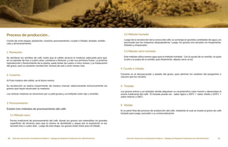 10 Dirección General de Contrataciones Públicas • Catálogo de Pequeños Productores de Café Dominicano 11Dirección General de Contrataciones Públicas • Catálogo de Pequeños Productores de Café Dominicano
Proceso de producción…
Consta de ocho etapas: plantación, cosecha, procesamiento, curado o trillado, tostado, molido,
cata y almacenamiento.
1. Plantación:
Se siembran las semillas de café, hasta que el cafeto alcanza la madurez adecuada para que,
en un período de tres a cuatro años, comience a florecer y a dar sus primeros frutos. La próxima
reproducción y florecimiento de la planta, suele tardar de cuatro a cinco meses; y la maduración
del grano, para su posterior recolección, tomará de seis a ocho meses más.
2. Cosecha:
Al fruto maduro del cafeto, se le llama cereza.
Su recolección se realiza mayormente, de manera manual, seleccionando exclusivamente los
granos que hayan alcanzado su madurez.
Las cerezas maduras se reconocen por su piel gruesa y un brillante color rojo o amarillo.
3. Procesamiento:
Existen tres métodos de procesamiento del café:
3.1 Método seco:
Forma tradicional de procesamiento del café, donde los granos son extendidos en grandes
superficies de terrenos para que la cereza se deshidrate y seque por la exposición al sol,
durante tres o cuatro días. Luego de esta etapa, los granos están listos para el trillado.
3.2 Método húmedo:
Luego de la recolección de la cereza del café, se sumerge en grandes cantidades de agua y es
procesado por las máquinas despulpadoras. Luego, los granos son secados vía maquinarias,
trillados y empacados.
3.3 Método semi-húmedo:
Este método utiliza menos agua que el método húmedo. Con la ayuda de un rastrillo, se quita
la piel y la pulpa de la semilla, para finalmente, dejarla secar al sol.
4. Curado o trillado:
Consiste en el descascarado o pelado del grano, para eliminar los residuos del pergamino o
cáscara que los recubre.
5. Tostado:
Los granos entran a un tostador donde adquieren su característico color marrón y desarrollan el
aroma tradicional del café. El tostado puede ser: sabor ligero a 193°C / sabor medio a 205°C /
sabor intenso a 218°C.
6. Molido:
Es la parte final del proceso de producción del café, mediante el cual se muele el grano de café
tostado para luego, proceder a su comercialización.
 
