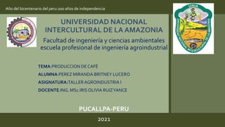 UNIVERSIDAD NACIONAL
INTERCULTURAL DE LA AMAZONIA
Facultad de ingeniería y ciencias ambientales
escuela profesional de ingeniería agroindustrial
TEMA:PRODUCCION DE CAFÉ
ALUMNA:PEREZ MIRANDA BRITNEY LUCERO
ASIGNATURA:TALLERAGROINDUSTRIA I
DOCENTE:ING. MSc.IRISOLIVIA RUIZYANCE
PUCALLPA-PERU
2021
Año del bicentenario del peru:200 años de independencia
 