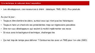 1) La technique, le carburant dans l’acquisition
• Les développeurs, ces ressources à chérir : datalayer, TMS, SEO, Flux produits
Au jour le jour:
• Toujours être derrière les devs, surtout ceux qui n'ont pas les historiques
• Toujours faire un check de vos précédentes mep car régressions possibles
• Dire non aux développeurs qui veulent à moitié implémenter vos recos
• Si vous avez le background technique, challengez les
• Ça met trop de temps pour délivrer ? Contournez les avec un TMS pour l’on-site (SEO)
 