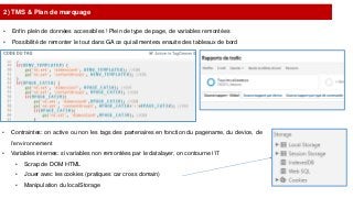 2) TMS & Plan de marquage
• Enfin plein de données accessibles ! Plein de type de page, de variables remontées
• Possibilité de remonter le tout dans GA ce qui alimentera ensuite des tableaux de bord
• Contraintes: on active ou non les tags des partenaires en fonction du pagename, du device, de
l’environnement
• Variables internes: si variables non remontées par le datalayer, on contourne l’IT
• Scrap de DOM HTML
• Jouer avec les cookies (pratiques car cross domain)
• Manipulation du localStorage
 