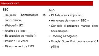 3) Focus SEA + SEO
SEO
• Toujours benchmarker la
concurrence
• Webperf + UX
• Analyse de logs
• Responsive ou mobile ?
• Position 0 // Vocal
• Détournement de TMS
SEA
• PLA de + en + important
• Annonces de + en + « SEO »
• Contrôle si présence marque dans
hors marque
• Tracking à l’adgroup
• Google Store Visit pour estimer CA
offline
 