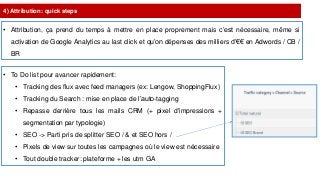 4) Attribution: quick steps
• Attribution, ça prend du temps à mettre en place proprement mais c’est nécessaire, même si
activation de Google Analytics au last click et qu’on dépenses des milliers d’€€ en Adwords / CB /
BR
• To Do list pour avancer rapidement:
• Tracking des flux avec feed managers (ex: Lengow, ShoppingFlux)
• Tracking du Search : mise en place de l’auto-tagging
• Repasse derrière tous les mails CRM (+ pixel d'impressions +
segmentation par typologie)
• SEO -> Parti pris de splitter SEO / & et SEO hors /
• Pixels de view sur toutes les campagnes où le view est nécessaire
• Tout double tracker: plateforme + les utm GA
 
